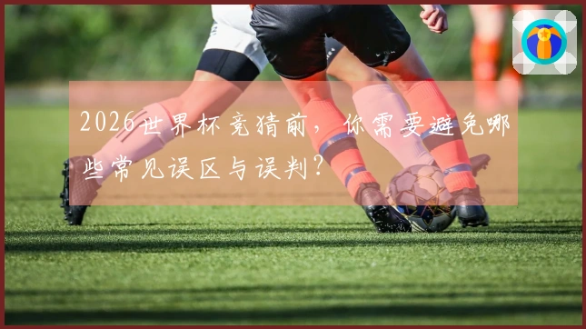 2026世界杯竞猜前，你需要避免哪些常见误区与误判？