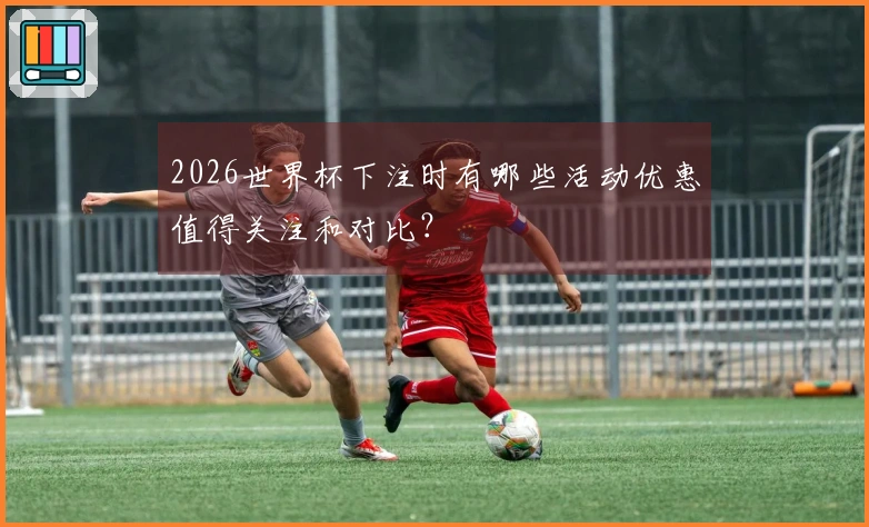 2026世界杯下注时有哪些活动优惠值得关注和对比？
