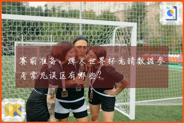 赛前准备，烽火世界杯竞猜数据参考常见误区有哪些？