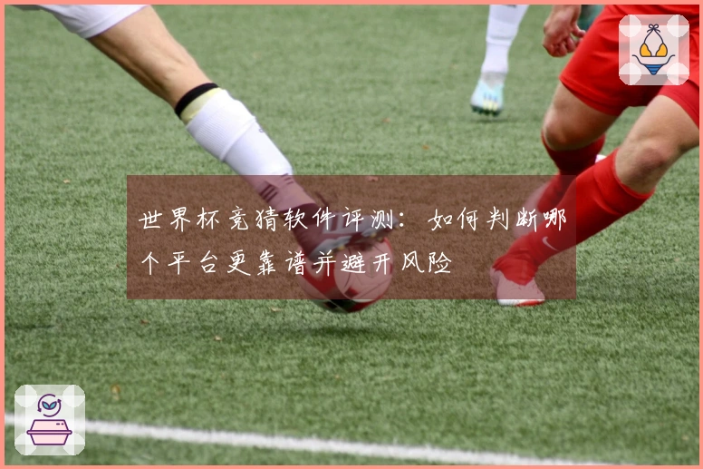 世界杯竞猜软件评测：如何判断哪个平台更靠谱并避开风险