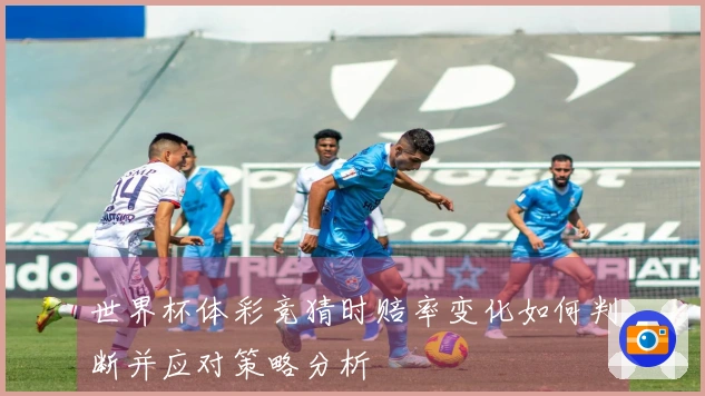 世界杯体彩竞猜时赔率变化如何判断并应对策略分析